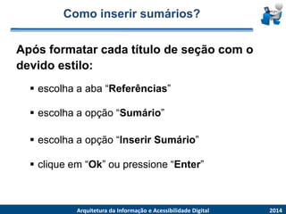 Como inserir sumários? 
Apósformatarcadatítulode seçãocom o devidoestilo: 2014 
ArquiteturadaInformaçãoe AcessibilidadeDigital 
escolhaaaba“Referências” 
escolhaaopção“Sumário” 
cliqueem“Ok”oupressione“Enter” 
escolhaaopção“InserirSumário”  
