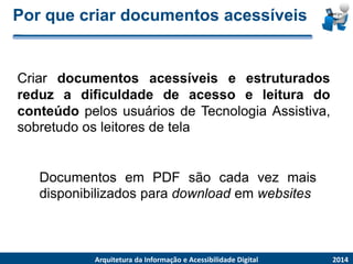 Porquecriardocumentosacessíveis 
2014 
ArquiteturadaInformaçãoe AcessibilidadeDigital 
CriardocumentosacessíveiseestruturadosreduzadificuldadedeacessoeleituradoconteúdopelosusuáriosdeTecnologiaAssistiva, sobretudoosleitoresdetela 
DocumentosemPDFsãocadavezmaisdisponibilizadosparadownloademwebsites  