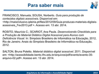 Para saber maisFRANCISCO, Manuela; SOUSA, Norberto. Guia para produção deconteúdos digitais acessíveis. Disponível em: <http://maisinclusivo.ipleiria.pt/files/2012/09/Guia-producao-materiais-digitais- acessiveis_Fev2013.pdf >. Acesso em: 13 abr. 2014. ROSITO, Maurício C.; SCARIOT, Ana Paula. Desenvolvendo Checklistspara a Produção de Material Didático Digital Acessível para Alunos com Deficiência Visual. In: Simpósio Brasileiro de Informática na Educação, 2012, Rio de Janeiro. Anais do Simpósio Brasileiro de Informática na Educação, 2012. SALTON, Bruna Poletto. Material didático digital acessível. 2011. Disponível em: <http://acessibilidade.bento.ifrs.edu.br/arquivos/pdf/evento/evento-35- arquivo-02.pdf>. Acesso em: 13 abr. 2014. 
2014 
ArquiteturadaInformaçãoe AcessibilidadeDigital 