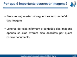 Por que é importante descrever imagens? 
Pessoascegasnãoconseguemsaber o conteúdodas imagens 
2014 
ArquiteturadaInformaçãoe AcessibilidadeDigital 
Leitoresdetelasinformamoconteúdodasimagensapenasseelastiveremsidodescritasporquemcriouodocumento  