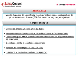 Rele CS-AR-08 
Módulo de parada de emergência, monitoramento de porta, os dispositivos de 
proteção sensíveis à eletro (ESPE) e sensor de segurança magnético 
Funções principais 
 Circuito de entrada Chennel único ou duplo; 
 Escolha entre o início automático, partida manual ou início monitorados; 
 Conectáveis para ESPE, para contatos eletromecânicos ou magnéticos sensor 
de segurança; 
 Contatos de saída: 2 contatos de segurança; 
 Tensões de alimentação: 24 Vac, 230 Vac; 
 possibilidade de paralelo módulos de reposição; 
 