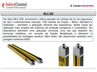 MLC 500 
Na série MLC 500, encontrará a última geração de cortinas de luz de segurança 
do tipo 4 extremamente robustas. Três classes de função – Basic, Standard e 
Extended – permitem a aplicação eficiente dos dispositivos, desde casos de 
aplicação mais simples até sistemas de proteção complexos e controlados. Os 
dispositivos permitem uma aplicação universal, uma vez que dispõem de 
terminais metálicos, um conceito de fixação flexibilizado e oferecem a 
possibilidade de montagem positiva. Além disso, são disponíveis variantes com 
pinagem conforme AIDA. 
 