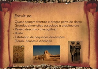 Escultura 
- Quase sempre frontais e braços perto do dorso 
- Grandes dimensões associada à arquitectura 
- Relevo descritivo (hieróglifos) 
- Busto 
- Estatuária de pequenas dimensões 
(Faraó, deuses e Animais) 
 