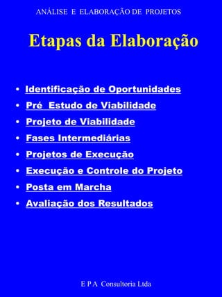 ANÁLISE E ELABORAÇÃO DE PROJETOS 
Etapas da Elaboração 
• Identificação de Oportunidades 
• Pré Estudo de Viabilidade 
• Projeto de Viabilidade 
• Fases Intermediárias 
• Projetos de Execução 
• Execução e Controle do Projeto 
• Posta em Marcha 
• Avaliação dos Resultados 
E P A Consultoria Ltda 
 