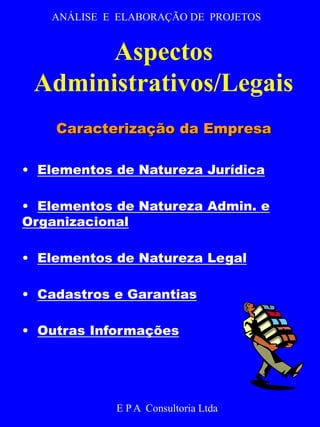 ANÁLISE E ELABORAÇÃO DE PROJETOS 
Aspectos 
Administrativos/Legais 
Caracterização da Empresa 
• Elementos de Natureza Jurídica 
• Elementos de Natureza Admin. e 
Organizacional 
• Elementos de Natureza Legal 
• Cadastros e Garantias 
• Outras Informações 
E P A Consultoria Ltda 
 