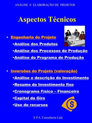 ANÁLISE E ELABORAÇÃO DE PROJETOS 
Aspectos Técnicos 
• Engenharia do Projeto 
•Análise dos Produtos 
•Análise dos Processos de Produção 
•Análise do Programa de Produção 
• Inversões do Projeto (valoração) 
•Análise e descrição do Investimento 
•Resumo do Investimento fixo 
•Cronograma Físico – Financeiro 
•Capital de Giro 
•Uso de recursos 
E P A Consultoria Ltda 
 