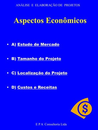 ANÁLISE E ELABORAÇÃO DE PROJETOS 
Aspectos Econômicos 
• A) Estudo de Mercado 
• B) Tamanho do Projeto 
• C) Localização do Projeto 
• D) Custos e Receitas 
E P A Consultoria Ltda 
 