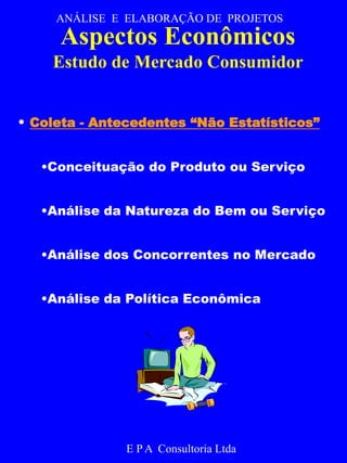 ANÁLISE E ELABORAÇÃO DE PROJETOS 
Aspectos Econômicos 
Estudo de Mercado Consumidor 
• Coleta - Antecedentes “Não Estatísticos” 
•Conceituação do Produto ou Serviço 
•Análise da Natureza do Bem ou Serviço 
•Análise dos Concorrentes no Mercado 
•Análise da Política Econômica 
E P A Consultoria Ltda 
 