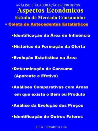 ANÁLISE E ELABORAÇÃO DE PROJETOS 
Aspectos Econômicos 
Estudo de Mercado Consumidor 
• Coleta de Antecedentes Estatísticos 
•Identificação da Área de Influência 
•Histórico da Formação da Oferta 
•Evolução Estatística na Área 
•Determinação de Consumo 
(Aparente e Efetivo) 
•Análises Comparativas com Áreas 
em que exista o Bem ou Produto 
•Análise da Evolução dos Preços 
•Identificação de Outros Fatores 
E P A Consultoria Ltda 
 