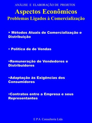 ANÁLISE E ELABORAÇÃO DE PROJETOS 
Aspectos Econômicos 
Problemas Ligados à Comercialização 
• Métodos Atuais de Comercialização e 
E P A Consultoria Ltda 
Distribuição 
• Política de de Vendas 
•Remuneração de Vendedores e 
Distribuidores 
•Adaptação às Exigências dos 
Consumidores 
•Contratos entre a Empresa e seus 
Representantes 
 