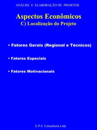 ANÁLISE E ELABORAÇÃO DE PROJETOS 
Aspectos Econômicos 
C) Localização do Projeto 
• Fatores Gerais (Regional e Técnicos) 
• Fatores Especiais 
• Fatores Motivacionais 
E P A Consultoria Ltda 
 