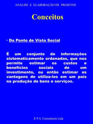ANÁLISE E ELABORAÇÃO DE PROJETOS 
Conceitos 
· Do Ponto de Vista Social 
É um conjunto de informações 
sistematicamente ordenadas, que nos 
permite estimar os custos e 
benefícios sociais de um 
investimento, ou então estimar as 
vantagens de utiliza-los em um país 
na produção de bens e serviços. 
E P A Consultoria Ltda 
 