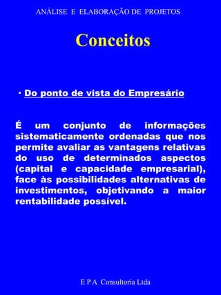 ANÁLISE E ELABORAÇÃO DE PROJETOS 
Conceitos 
· Do ponto de vista do Empresário 
É um conjunto de informações 
sistematicamente ordenadas que nos 
permite avaliar as vantagens relativas 
do uso de determinados aspectos 
(capital e capacidade empresarial), 
face às possibilidades alternativas de 
investimentos, objetivando a maior 
rentabilidade possível. 
E P A Consultoria Ltda 
 