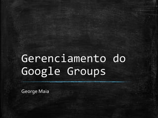 Gerenciamento do 
Google Groups 
George Maia 
 