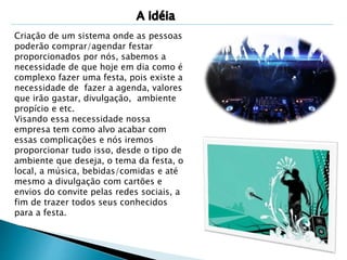 Criação de um sistema onde as pessoas 
poderão comprar/agendar festar 
proporcionados por nós, sabemos a 
necessidade de que hoje em dia como é 
complexo fazer uma festa, pois existe a 
necessidade de fazer a agenda, valores 
que irão gastar, divulgação, ambiente 
propício e etc. 
Visando essa necessidade nossa 
empresa tem como alvo acabar com 
essas complicações e nós iremos 
proporcionar tudo isso, desde o tipo de 
ambiente que deseja, o tema da festa, o 
local, a música, bebidas/comidas e até 
mesmo a divulgação com cartões e 
envios do convite pelas redes sociais, a 
fim de trazer todos seus conhecidos 
para a festa. 
 
