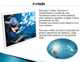 Para que “a idéia” funcione é 
fundamental a criação de uma 
ferramenta onde os cliente poderão 
criar cadastro, agendar, e pagar a festa 
diretamente no site. 
Visando isso temos como objetivo criar 
esse sistema. 
Para que a idéia se inicie é colocado em 
pratica algoritmos de cadastro, onde 
será possível observá-lo no próximo 
slide 
 