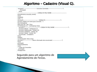 escreval (" ----------------- Exclusão Cancelada --------------------") 
Principal() 
fimse 
//-------------------------- CONSULTA PELO NOME --------------------- 
procedimento consulta_nome() 
inicio 
limpatela 
cont<-1 
escreval("--------------------- CONSULTA ---------------------") 
escreva ("Digite um nome para Consulta : ") 
leia (nomepesq) 
para cont de 1 ate 2 faca 
se (linha[cont,1]) = (nomepesq) entao 
escreval ("---------------------- CONSULTA PELO NOME -------------------") 
escreval ("Nome: ",linha[cont,1]) 
escreval ("Sobrenome: ",linha[1,2]) 
escreval ("Telefone: ",linha[1,3]) 
escreval ("Idade: ",linha[1,4]) 
encontrado<-verdadeiro 
fimse 
fimpara 
se encontrado=falso entao 
escreval ("------------ Nome informado não encontrado! -------------") 
fimse 
principal() 
fimprocedimento 
inicio 
// Seção de Comandos 
principal() 
fimalgoritmo 
Seguindo para um algoritmo de 
Agendamento de Festas. 
 