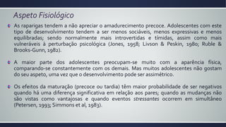 Aspeto Fisiológico
As raparigas tendem a não apreciar o amadurecimento precoce. Adolescentes com este
tipo de desenvolvimento tendem a ser menos sociáveis, menos expressivas e menos
equilibradas; sendo normalmente mais introvertidas e tímidas, assim como mais
vulneráveis à perturbação psicológica (Jones, 1958; Livson & Peskin, 1980; Ruble &
Brooks-Gunn, 1982).
A maior parte dos adolescentes preocupam-se muito com a aparência física,
comparando-se constantemente com os demais. Mas muitos adolescentes não gostam
do seu aspeto, uma vez que o desenvolvimento pode ser assimétrico.
Os efeitos da maturação (precoce ou tardia) têm maior probabilidade de ser negativos
quando há uma diferença significativa em relação aos pares; quando as mudanças não
são vistas como vantajosas e quando eventos stressantes ocorrem em simultâneo
(Petersen, 1993; Simmons et al, 1983).
 