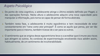 Aspeto Psicológico
Do ponto de vista cognitivo, o adolescente atinge o último estádio definido por Piaget, o
das operações formais. Nesta altura o adolescente adquire uma nova capacidade para
manipular a informação, pois torna-se capaz de pensar de forma abstrata.
Também nesta fase, o adolescente é muito egocêntrico e tem necessidade de estar
constantemente em “cena como ator principal”. É como se aquilo que pensa, por ser tão
importante para si mesmo, também tivesse de o ser para os outros.
O sentimento que se origina desse egocentrismo leva-o a acreditar que é imune aos riscos
que atingem os outros. As condutas de experimentação envolvendo risco advêm assim,
habitualmente, de um sentimento de invulnerabilidade.
 