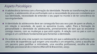 Aspeto Psicológico
A adolescência termina com a formação da identidade. Perante as transformações a que
é sujeito, o adolescente vê-se confrontado com a necessidade de procurar e estabelecer a
sua identidade, necessidade de entender o seu papel no mundo e de ter consciência da
sua singularidade.
A identidade do adolescente deve ser conseguida face aos seus pais de quem se afasta, e
em relação à sociedade, de quem se aproxima (Luzes, 1980). Para a formação da
personalidade e identidade do adolescente, primeiramente ele tem que se encontrar
consigo mesmo, com as mudanças a que está sujeito. A relação com os pais e com os
amigos é um contributo fundamental para fomentar a identidade.
Os sintomas de uma crise surgem no momento em que o adolescente se confronta com
uma série de experiências que exigem uma escolha e um empenho, como a escolha de
um parceiro para partilhar a intimidade, uma escolha profissional, escolha de uma
definição psicossocial de si mesmo (Marcelli & Braconnier, 2005).
 