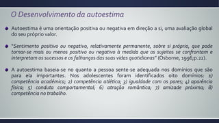 O Desenvolvimento da autoestima
Autoestima é uma orientação positiva ou negativa em direção a si, uma avaliação global
do seu próprio valor.
“Sentimento positivo ou negativo, relativamente permanente, sobre si próprio, que pode
tornar-se mais ou menos positivo ou negativo à medida que os sujeitos se confrontam e
interpretam os sucessos e os falhanços das suas vidas quotidianas” (Osborne, 1996;p.22).
A autoestima baseia-se no quanto a pessoa sente-se adequada nos domínios que são
para ela importantes. Nos adolescentes foram identificados oito domínios: 1)
competência académica; 2) competência atlética; 3) igualdade com os pares; 4) aparência
física; 5) conduta comportamental; 6) atração romântica; 7) amizade próxima; 8)
competência no trabalho.
 