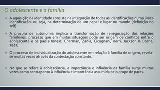 O adolescente e a família
A aquisição da identidade consiste na integração de todas as identificações numa única
identificação, ou seja, na determinação de um papel e lugar no mundo (definição do
self).
A procura de autonomia implica a transformação de renegociação das relações
familiares, processo que em muitas situações pode ser origem de conflitos entre o
adolescente e os pais (Honess, Charman, Zania, Cicognani, Xerri, Jackson & Bosna,
1997).
O processo de individualização do adolescente em relação à família de origem, revela-
se muitas vezes através da contestação constante.
No que se refere à adolescência, a importância e influência da família surge muitas
vezes como contraponto à influência e importância assumida pelo grupo de pares.
 