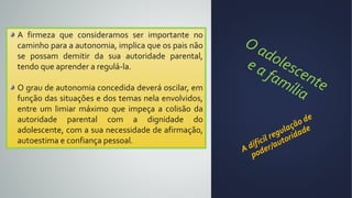 A firmeza que consideramos ser importante no
caminho para a autonomia, implica que os pais não
se possam demitir da sua autoridade parental,
tendo que aprender a regulá-la.
O grau de autonomia concedida deverá oscilar, em
função das situações e dos temas nela envolvidos,
entre um limiar máximo que impeça a colisão da
autoridade parental com a dignidade do
adolescente, com a sua necessidade de afirmação,
autoestima e confiança pessoal.
 