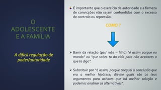 O
ADOLESCENTE
E A FAMÍLIA
A díficil regulação de
poder/autoridade
É importante que o exercício de autoridade e a firmeza
de convicções não sejam confundidos com o excesso
de controlo ou repressão.
COMO ?
 Banir da relação (pai/ mãe – filho) “é assim porque eu
mando” ou “que sabes tu da vida para não aceitares o
que te digo”.
 Substituir por “é assim, porque cheguei à conclusão que
era a melhor hipótese; diz-me quais são os teus
argumentos para achares que há melhor solução e
podemos analisar as alternativas”.
 
