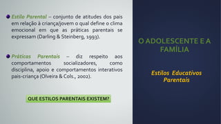O ADOLESCENTE E A
FAMÍLIA
Estilos Educativos
Parentais
Estilo Parental – conjunto de atitudes dos pais
em relação à criança/jovem o qual define o clima
emocional em que as práticas parentais se
expressam (Darling & Steinberg, 1993).
Práticas Parentais – diz respeito aos
comportamentos socializadores, como
disciplina, apoio e comportamentos interativos
pais-criança (Olveira & Cols., 2002).
QUE ESTILOS PARENTAIS EXISTEM?
 