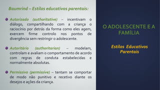 O ADOLESCENTE E A
FAMÍLIA
Estilos Educativos
Parentais
Baumrind – Estilos educativos parentais:
Autorizado (authoritative) – incentivam o
diálogo, compartilhando com a criança o
raciocínio por detrás da forma como eles agem,
exercem firme controlo nos pontos de
divergência sem restringir o adolescente.
Autoritário (authoritarian) – modelam,
controlam e avaliam o comportamento de acordo
com regras de conduta estabelecidas e
normalmente absolutas.
Permissivo (permissive) – tentam se comportar
de modo não punitivo e recetivo diante os
desejos e ações da criança.
 