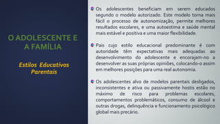 O ADOLESCENTE E
A FAMÍLIA
Estilos Educativos
Parentais
Os adolescentes beneficiam em serem educados
segundo o modelo autorizado. Este modelo torna mais
fácil o processo de autonomização, permite melhores
resultados escolares, e uma autoestima e saúde mental
mais estável e positiva e uma maior flexibilidade.
Pais cujo estilo educacional predominante é com
autoridade têm expectativas mais adequadas ao
desenvolvimento do adolescente e encorajam-no a
desenvolver as suas próprias opiniões, colocando-o assim
em melhores posições para uma real autonomia.
Os adolescentes alvo de modelos parentais desligados,
inconsistentes e ativa ou passivamente hostis estão no
máximo de risco para problemas escolares,
comportamentos problemáticos, consumo de álcool e
outras drogas, delinquência e funcionamento psicológico
global mais precário.
 