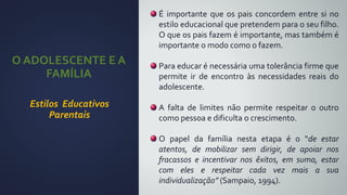 O ADOLESCENTE E A
FAMÍLIA
Estilos Educativos
Parentais
É importante que os pais concordem entre si no
estilo educacional que pretendem para o seu filho.
O que os pais fazem é importante, mas também é
importante o modo como o fazem.
Para educar é necessária uma tolerância firme que
permite ir de encontro às necessidades reais do
adolescente.
A falta de limites não permite respeitar o outro
como pessoa e dificulta o crescimento.
O papel da família nesta etapa é o “de estar
atentos, de mobilizar sem dirigir, de apoiar nos
fracassos e incentivar nos êxitos, em suma, estar
com eles e respeitar cada vez mais a sua
individualização” (Sampaio, 1994).
 