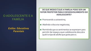 DE QUE MODO É QUE A FAMÍLIA PODE SER UM
FATOR PROTETOR PARA O DESENVOLVIMENTO DO
ADOLESCENTE?
Promovendo a autoestima;
Abolindo o discurso negativista;
Permitindo que os sentimentos se expressem para
permitir dar espaço a que o adolescente descubra
qual é o tipo de adulto que gosta para si.
O ADOLESCENTE E A
FAMÍLIA
Estilos Educativos
Parentais
 