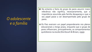 O adolescente
e a família
No entanto o facto do grupo de pares assumir maior
relevância não significa, necessariamente, que a
importância assumida pela família desapareça e que o
seu papel passe a ser desempenhado pelo grupo de
pares.
Os Pais exercem um papel preponderante nos planos
educacionais a longo prazo, enquanto que o grupo de
pares influenciam, principalmente, os comportamentos
quotidianos na escola (Dornbusch & Brown, 1999).
 