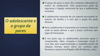 O adolescente e
o grupo de
pares
O grupo de pares é outro dos contextos relevantes no
evoluir do adolescente. Este proporciona parte da
segurança e ligação emocional de que o adolescente
necessita.
O adolescente necessita de um suporte securizante no
exterior da família e é isso que o grupo lhe pode
fornecer.
Para o adolescente é importante um contexto relacional
onde se possa afirmar e que o possa confirmar sem
jogos de hierarquias.
É nos pares que os adolescentes procuram apoio e
compreensão, afeto, simpatia e orientação moral. É
uma fase para experimentação e estabelecimento de
relações intímas, assim como um contexto para
fomentar a autonomia (Papalia, Olds & Feldman, 2001).
 
