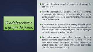 O adolescente e
o grupo de pares
O grupo funciona também como um elemento de
socialização.
Permite a competição, a solidariedade, mas igualmente
a definição de limites e normas na relação com os
parceiros, com a isenção e não interferência hierárquica
que afamília impõe.
A quantidade e a qualidade das interações entre iguais
favorece o desenvolvimento de competências afetivas,
sociais, cognitivas e intelectuais, bem como a aquisição
de papéis, normas e valores sociais.
Os adolescentes que têm amigos intímos
tendencialmente desenvolvem uma opinião favorável
acerca de si, obtém sucesso escolar, assim como menor
probabilidade de serem hostis, ansiosos ou deprimidos
(Papalia, Olds & Felman, 2001).
 