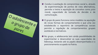 Conduz à aceitação do compromisso social e, através
da experimentação de pontos de vista alternativos,
permite o treino e aquisição de conceitos como juízo
moral, capacidade de tomada de decisão e de
comunicação.
O grupo de pares funciona como modelos na aquisição
de novas formas de comportamento e que uma vez
estabelecido o reportório de competências sociais
permite a regulação de comportamentos grupais
aceitáveis e normativos.
No grupo, o adolescente tem ainda possibilidades de
experimentar e desenvolver as suas capacidades de
liderança, testando até os papéis desempenhados e o
posicionamento ocupado na fratria.
 