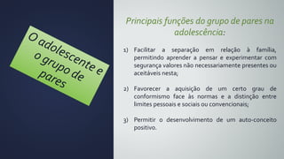 Principais funções do grupo de pares na
adolescência:
1) Facilitar a separação em relação à família,
permitindo aprender a pensar e experimentar com
segurança valores não necessariamente presentes ou
aceitáveis nesta;
2) Favorecer a aquisição de um certo grau de
conformismo face às normas e a distinção entre
limites pessoais e sociais ou convencionais;
3) Permitir o desenvolvimento de um auto-conceito
positivo.
 