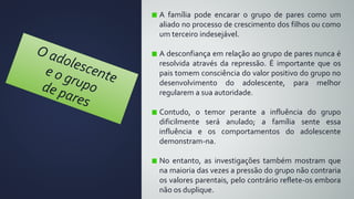 A família pode encarar o grupo de pares como um
aliado no processo de crescimento dos filhos ou como
um terceiro indesejável.
A desconfiança em relação ao grupo de pares nunca é
resolvida através da repressão. É importante que os
pais tomem consciência do valor positivo do grupo no
desenvolvimento do adolescente, para melhor
regularem a sua autoridade.
Contudo, o temor perante a influência do grupo
dificilmente será anulado; a família sente essa
influência e os comportamentos do adolescente
demonstram-na.
No entanto, as investigações também mostram que
na maioria das vezes a pressão do grupo não contraria
os valores parentais, pelo contrário reflete-os embora
não os duplique.
 