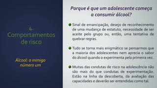4.
Comportamentos
de risco
Álcool: o inimigo
número um
Porque é que um adolescente começa
a consumir álcool?
Sinal de emancipação, desejo de reconhecimento
de uma mudança de estatuto, necessidade de ser
aceite pelo grupo ou, então, uma tentativa de
quebrar regras.
Tudo se torna mais enigmático se pensarmos que
a maioria dos adolescentes nem aprecia o sabor
do álcool quando o experimenta pela primeira vez.
Muitas das condutas de risco na adolescência não
são mais do que condutas de experimentação.
Estão na linha da descoberta, da avaliação das
capacidades e deverão ser entendidas como tal.
 