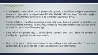 Adolescência
A adolescência tem início com a puberdade, quando o indivíduo atinge a maturidade
sexual e a capacidade de reprodução (Papalia, Olds & Feldman, 2001; Sampaio, 1993) e
termina com a formação de valores e da identidade (Sampaio, 1993).
É difícil estabelecer a idade cronológica para esta faixa, devido à grande variabilidade do
desenvolvimento humano, no entanto, o intervalo mais frequentemente utilizado situa-
se entre os 12 e 21 anos (Sampaio, 1991).
Com início na puberdade, a adolescência começa com uma série de mudanças
fisiológicas, cognitivas, emocionais e sociais.
Fase crucial para o desenvolvimento da autoestima e do auto-conceito. É uma fase
caraterizada pelo aumento das responsabilidades sociais e familiares.
 