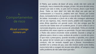 4.
Comportamentos
de risco
Álcool: o inimigo
número um
O Pedro, que acabou de fazer 18 anos, ainda não tem carta de
condução, mas a maioria dos amigos, já tem. Há cerca de dois anos,
sempre que saía à noite, os pais iam-no buscar, fosse a que horas
fosse. Todos se riam dele! Um belo dia disse aos pais que se
continuassem a ir buscá-lo, preferia nem sair. Passou por outras
fases, nomeadamente a do regresso a casa de táxi. Atualmente vem
de boleia. Incomoda-o o facto de a mãe não conseguir adormecer
até ao seu regresso, mas, mesmo assim, prefere este esquema. Já
estas férias apanhou um grande susto. Um dos amigos que lhe
costuma dar boleia teve um acidente grave. O carro onde ia com a
namorada despistou-se por excesso de velocidade. Tinha um nível de
alcoolémia três vezes superior ao permitido. Foi por mero acaso que
o Pedro não esteve envolvido neste acidente. Quando o amigo se
ofereceu para o levar a casa, acabara de aceitar o convite de outro.
O que mais o preocupava, quando recordou o episódio, era o facto
de, apesar de ter notado que o amigo não estava em condições de
conduzir, não ter tentado impedir que o fizesse. Incomodava-o
também ter a certeza de que, caso não tivesse aceite outra boleia,
nunca teria tido a coragem de recusar esta oferta. «É sempre o meu
velho problema de não saber dizer que não».
 