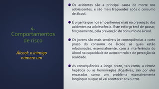 4.
Comportamentos
de risco
Álcool: o inimigo
número um
Os acidentes são a principal causa de morte nos
adolescentes, e são mais frequentes após o consumo
de álcool.
É urgente que nos empenhemos mais na prevenção dos
acidentes na adolescência. Este esforço terá de passar,
forçosamente, pela prevenção do consumo de álcool.
Os jovens são mais sensíveis às consequências a curto
prazo do consumo de álcool, as quais estão
relacionadas, essencialmente, com a interferência do
álcool na capacidade de autocontrolo e de perceção da
realidade.
As consequências a longo prazo, tais como, a cirrose
hepática ou as hemorragias digestivas, são por eles
encaradas como um problema excessivamente
longínquo ou que só vai acontecer aos outros.
 