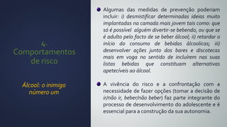 4.
Comportamentos
de risco
Álcool: o inimigo
número um
Algumas das medidas de prevenção poderiam
incluir: i) desmistificar determinadas ideias muito
implantadas na camada mais jovem tais como: que
só é possível alguém divertir-se bebendo, ou que se
é adulto pelo facto de se beber álcool; ii) retardar o
início do consumo de bebidas álcoolicas; iii)
desenvolver ações junto dos bares e discotecas
mais em voga no sentido de incluírem nas suas
listas bebidas que constituam alternativas
apetecíveis ao álcool.
A vivência do risco e a confrontação com a
necessidade de fazer opções (tomar a decisão de
ir/não ir, beber/não beber) faz parte integrante do
processo de desenvolvimento do adolescente e é
essencial para a construção da sua autonomia.
 
