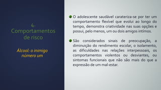 4.
Comportamentos
de risco
Álcool: o inimigo
número um
O adolescente saudável carateriza-se por ter um
comportamento flexível que evolui ao longo do
tempo, demonstra criatividade nas suas opções e
possui, pelo menos, um ou dois amigos intímos.
São considerados sinais de preocupação, a
diminuição do rendimento escolar, o isolamento,
as dificuldades nas relações interpessoais, os
comportamentos violentos ou desviantes, ou
sintomas funcionais que não são mais do que a
expressão de um mal-estar.
 