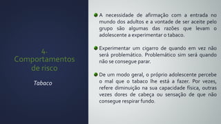4.
Comportamentos
de risco
Tabaco
A necessidade de afirmação com a entrada no
mundo dos adultos e a vontade de ser aceite pelo
grupo são algumas das razões que levam o
adolescente a experimentar o tabaco.
Experimentar um cigarro de quando em vez não
será problemático. Problemático sim será quando
não se consegue parar.
De um modo geral, o próprio adolescente percebe
o mal que o tabaco lhe está a fazer. Por vezes,
refere diminuição na sua capacidade física, outras
vezes dores de cabeça ou sensação de que não
consegue respirar fundo.
 