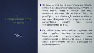 4.
Comportamentos
de risco
Tabaco
Os adolescentes que já experimentaram tabaco,
bem como os consumidores regulares, afirmam-se
como menos felizes e referem com mais
frequência sintomas de mal-estar físico e
psicológico, uma alimentação menos saudável e
um maior desagrado com a imagem do corpo,
apresentando também mais vezes
comportamentos de dieta.
Os adolescentes consumidores regulares de
tabaco podem também apresentar mais
frequentemente envolvimento com
experimentação e consumo de álcool e drogas
ilícitas e envolvimento em lutas e situações de
violência na escola.
 