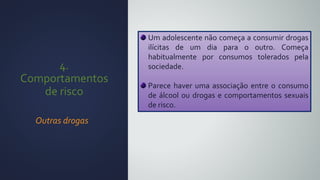 4.
Comportamentos
de risco
Outras drogas
Um adolescente não começa a consumir drogas
ilícitas de um dia para o outro. Começa
habitualmente por consumos tolerados pela
sociedade.
Parece haver uma associação entre o consumo
de álcool ou drogas e comportamentos sexuais
de risco.
 