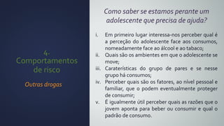 4.
Comportamentos
de risco
Outras drogas
Como saber se estamos perante um
adolescente que precisa de ajuda?
i. Em primeiro lugar interessa-nos perceber qual é
a perceção do adolescente face aos consumos,
nomeadamente face ao álcool e ao tabaco;
ii. Quais são os ambientes em que o adolescente se
move;
iii. Caraterísticas do grupo de pares e se nesse
grupo há consumos;
iv. Perceber quais são os fatores, ao nível pessoal e
familiar, que o podem eventualmente proteger
de consumir;
v. É igualmente útil perceber quais as razões que o
jovem aponta para beber ou consumir e qual o
padrão de consumo.
 