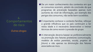 4.
Comportamentos
de risco
Outras drogas
De um maior conhecimento dos contextos em que
os consumos ocorrem, advém da conclusão de que
programas de prevenção baseados apenas num
aumento do nível de informação, por exemplo dos
perigos dos consumos, não serão bem-sucedidos.
É importante conhecer o contexto familiar, reforçar
a grande influência que os pais continuam a ter
nesta idade e é necessário desenvolver e treinar
técnicas de como resistir à pressão do grupo.
A intervenção deveria basear-se preferencialmente
na promoção dos fatores protetores (comunicação,
modelos de estilos parentais, escola, projetos de
futuro) e não apenas na diminuição dos fatores
associados ao risco.
 